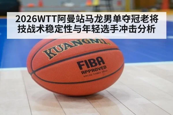 2026WTT阿曼站马龙男单夺冠老将技战术稳定性与年轻选手冲击分析
