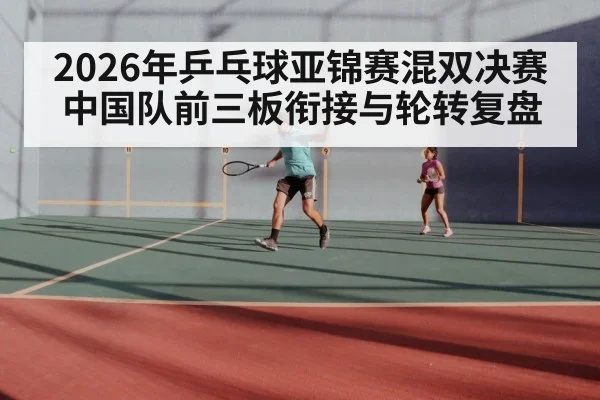 2026年乒乓球亚锦赛混双决赛 中国队前三板衔接与轮转复盘